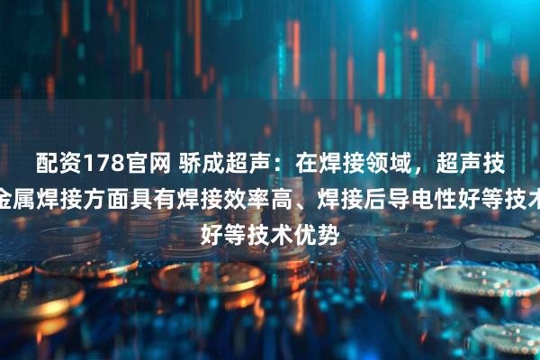配资178官网 骄成超声：在焊接领域，超声技术在金属焊接方面具有焊接效率高、焊接后导电性好等技术优势