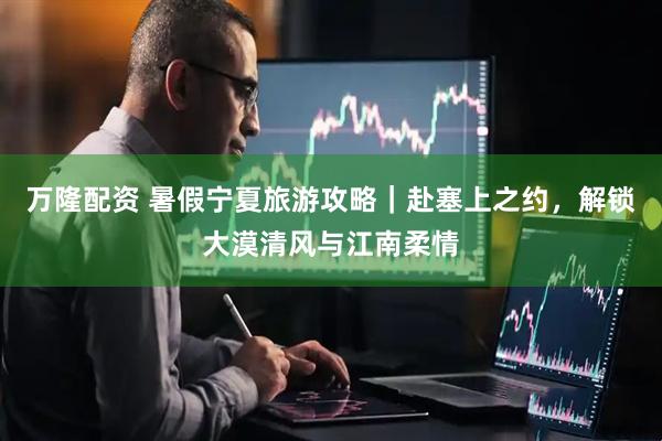 万隆配资 暑假宁夏旅游攻略｜赴塞上之约，解锁大漠清风与江南柔情
